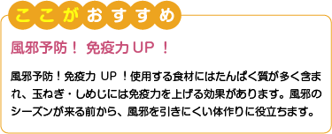 ここがおすすめ　風邪予防！ 免疫力UP！　風邪予防！免疫力UP！使用する食材にはたんぱく質が多く含まれ、玉ねぎ・しめじには免疫力を上げる効果があります。風邪のシーズンが来る前から、風邪を引きにくい体作りに役立ちます。