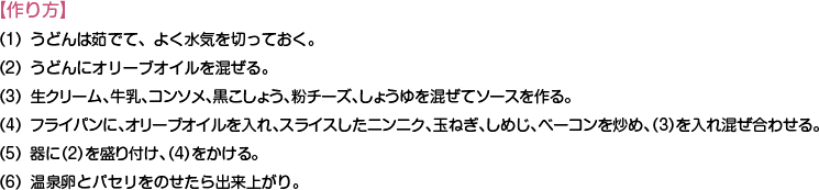 【作り方】
（1）うどんは茹でて、よく水気を切っておく。
（2）うどんにオリーブオイルを混ぜる。
（3）生クリーム、牛乳、コンソメ、黒こしょう、粉チーズ、しょうゆを混ぜてソースを作る。
（4）フライパンに、オリーブオイルを入れ、スライスしたニンニク、玉ねぎ、しめじ、ベーコンを炒め、（3）を入れ混ぜ合わせる。
（5）器に（2）を盛り付け、（4）をかける。
（6）温泉卵とパセリをのせたら出来上がり。