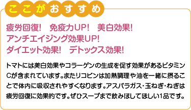 ここがおすすめ　疲労回復！免疫力UP！美白効果！アンチエイジング効果UP！ダイエット効果！デトックス効果！　トマトには美白効果やコラーゲンの生成を促す効果があるビタミンCが含まれています。またリコピンは加熱調理や油を一緒に摂ることで体内に吸収されやすくなります。アスパラガス・玉ねぎ・ねぎは疲労回復に効果的です。ぜひスープまで飲みほしてほしい1品です。