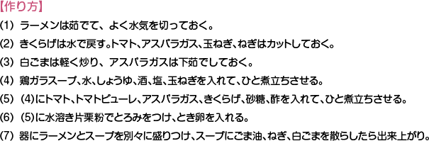 【作り方】
（1）ラーメンは茹でて、よく水気を切っておく。
（2）きくらげは水で戻す。トマト、アスパラガス、玉ねぎ、ねぎはカットしておく。
（3）白ごまは軽く炒り、アスパラガスは下茹でしておく。
（4）鶏ガラスープ、水、しょうゆ、酒、塩、玉ねぎを入れて、ひと煮立ちさせる。
（5）（4）にトマト、トマトピューレ、アスパラガス、きくらげ、砂糖、酢を入れて、ひと煮立ちさせる。
（6）（5）に水溶き片栗粉でとろみをつけ、とき卵を入れる。
（7）器にラーメンとスープを別々に盛りつけ、スープにごま油、ねぎ、白ごまを散らしたら出来上がり。