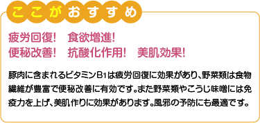 ここがおすすめ　疲労回復！食欲増進！便秘改善！抗酸化作用！美肌効果！　豚肉に含まれるビタミンB1は疲労回復に効果があり、野菜類は食物繊維が豊富で便秘改善に有効です。また野菜類やこうじ味噌には免疫力を上げ、美肌作りに効果があります。風邪の予防にも最適です。