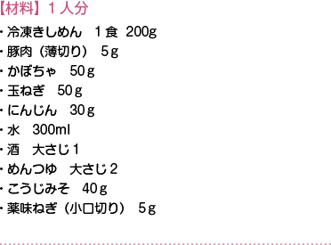 【材料】1人分　・冷凍きしめん　1食  200g・豚肉（薄切り）5ｇ・かぼちゃ　50ｇ・玉ねぎ　50ｇ・にんじん　30ｇ・水　300ml・酒　大さじ1・めんつゆ　大さじ2・こうじみそ　40ｇ・薬味ねぎ（小口切り）5ｇ