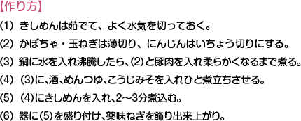 【作り方】
（1）きしめんは茹でて、よく水気を切っておく。
（2）かぼちゃ・玉ねぎは薄切り、にんじんはいちょう切りにする。
（3）鍋に水を入れ沸騰したら、（2）と豚肉を入れ柔らかくなるまで煮る。
（4）（3）に、酒、めんつゆ、こうじみそを入れひと煮立ちさせる。
（5）（4）にきしめんを入れ、2～3分煮込む。
（6）器に（5）を盛り付け、薬味ねぎを飾り出来上がり。