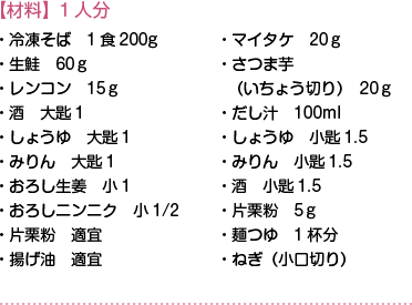 【材料】1人分　・冷凍そば　1食200g・生鮭　60ｇ・レンコン　15ｇ・酒　大匙1・しょうゆ　大匙1・みりん　大匙1・おろし生姜　小1・おろしニンニク　小1/2・片栗粉　適宜・揚げ油　適宜・マイタケ　20ｇ・さつま芋（いちょう切り）　20ｇ・だし汁　100ml・しょうゆ　小匙1.5・みりん　小匙1.5・酒　小匙1.5・片栗粉　5ｇ・麺つゆ　1杯分・ねぎ（小口切り）