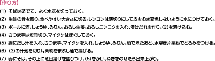 【作り方】
（1）そばは茹でて、よく水気を切っておく。
（2）生鮭の骨を取り、食べやすい大きさに切る。レンコンは薄切りにして皮をむき変色しないように水につけておく。
（3）ボールに酒、しょうゆ、みりん、おろし生姜、おろしニンニクを入れ、漬けだれを作り、（2）を漬け込む。
（4）さつま芋は短冊切り、マイタケはほぐしておく。
（5）鍋にだし汁を入れ、さつま芋、マイタケを入れ、しょうゆ、みりん、酒で煮たあと、水溶き片栗粉でとろみをつける。
（6）（3）の汁気を切り片栗粉をまぶし油で揚げる。
（7）器にそば、その上に竜田揚げを盛りつけ、（5）をかけ、ねぎをのせたら出来上がり。