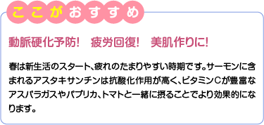 ここがおすすめ　動脈硬化予防！　疲労回復！　美肌作りに！　春は新生活のスタート、疲れのたまりやすい時期です。サーモンに含まれるアスタキサンチンは抗酸化作用が高く、ビタミンCが豊富なアスパラガスやパプリカ、トマトと一緒に摂ることでより効果的になります。