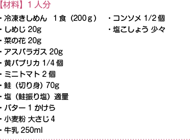 【材料】1人分　・冷凍きしめん１食（200ｇ）・しめじ20g・菜の花20g・アスパラガス20g・黄パプリカ1/4個・ミニトマト2個・鮭（切り身）70g・塩（鮭振り塩）適量・バター1かけら・小麦粉 大さじ４・牛乳250ml・コンソメ1/2個・塩こしょう少々