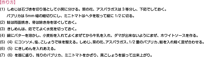 【作り方】
（1）しめじは石づきを切り落として小房に分ける。菜の花、アスパラガスは3等分し、下茹でしておく。パプリカは5mm幅の細切りにし、ミニトマトはヘタを取って縦に1/2に切る。
（2）鮭は両面焼き、骨は除き身をほぐしておく。
（3）きしめんは、茹でてよく水気を切っておく。
（4）鍋にバターを溶かし、小麦粉を入れてよくまぜてから牛乳を入れ、ダマが出来ないようにまぜ、ホワイトソースを作る。
（5）（4）にコンソメ、塩、こしょうで味を整える。しめじ、菜の花、アスパラガス、1/2量のパプリカ、鮭を入れ軽く混ぜ合わせる。
（6）（5）にきしめんを入れあえる。
（7）（6）を器に盛り、残りのパプリカ、ミニトマトをかざり、黒こしょうを振って出来上がり。