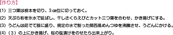 【作り方】
（1）三つ葉は根本を切り、3㎝位に切っておく。
（2）天ぷら粉を氷水で延ばし、干しさくらえびとカット三つ葉を合わせ、かき揚げにする。
（3）うどんは茹でて器に盛り、規定の水で割った関西風めんつゆを沸騰させ、うどんにかける。
（4）（３）の上にかき揚げ、桜の塩漬けをのせたら出来上がり。