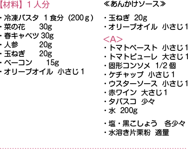 【材料】1人分　・冷凍パスタ1食分（200ｇ）・菜の花30g・春キャベツ30g・人参20g・玉ねぎ20g・ベーコン15g・オリーブオイル 小さじ1　≪あんかけソース≫・玉ねぎ20g・オリーブオイル 小さじ１ <A>・トマトペースト 小さじ１・トマトピューレ 大さじ1・固形コンソメ 1/2個・ケチャップ 小さじ1・ウスターソース 小さじ１・赤ワイン 大さじ１・タバスコ 少々・水 200g・塩・黒こしょう各少々・水溶き片栗粉 適量