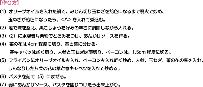 【作り方】
（1）オリーブオイルを入れた鍋で、みじん切り玉ねぎを飴色になるまで弱火で炒め、玉ねぎが飴色になったら、<A>を入れて煮込む。
（2）塩で味を整え、黒こしょうを好みの辛さに調節しながら入れる。
（3）（2）に水溶き片栗粉でとろみをつけ、あんかけソースを作る。
（4）  菜の花は4cm程度に切り、茎と葉に分ける。春キャベツはざく切り、人参と玉ねぎは薄切り、ベーコンは、1.5cm程度に切る。
（5）フライパンにオリーブオイルを入れ、ベーコンを入れ軽く炒め、人参、玉ねぎ、菜の花の茎を入れ、しんなりしたら菜の花の葉と春キャベツを入れて炒める。
（6）パスタを茹で（5）にまぜる。
（7）器にあんかけソース、パスタを盛りつけたら出来上がり。