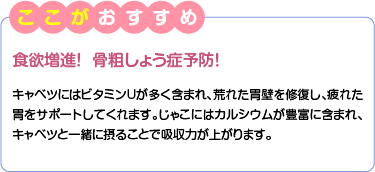 ここがおすすめ　食欲増進！  骨粗しょう症予防！　キャベツにはビタミンUが多く含まれ、荒れた胃壁を修復し、疲れた胃をサポートしてくれます。じゃこにはカルシウムが豊富に含まれ、キャベツと一緒に摂ることで吸収力が上がります。