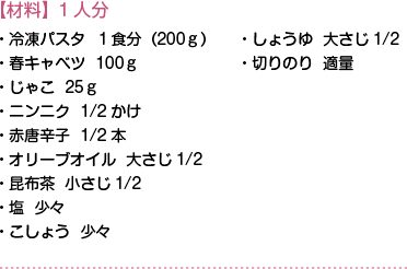 【材料】1人分　・冷凍パスタ１食分（200ｇ）・春キャベツ100ｇ・じゃこ25ｇ・ニンニク1/2かけ・赤唐辛子1/2本・オリーブオイル大さじ1/2・昆布茶小さじ1/2・塩 少々・こしょう 少々・しょうゆ 大さじ1/2・切りのり 適量