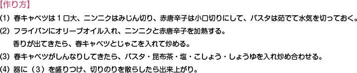 【作り方】
（1）春キャベツは1口大、ニンニクはみじん切り、赤唐辛子は小口切りにして、パスタは茹でて水気を切っておく。
（2）フライパンにオリーブオイル入れ、ニンニクと赤唐辛子を加熱する。香りが出てきたら、春キャベツとじゃこを入れて炒める。
（3）春キャベツがしんなりしてきたら、パスタ・昆布茶・塩・こしょう・しょうゆを入れ炒め合わせる。
（4）器に（３）を盛りつけ、切りのりを散らしたら出来上がり。