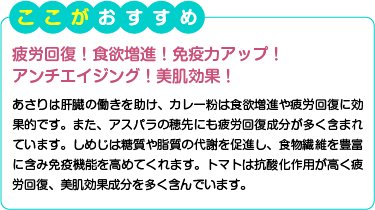 ここがおすすめ　疲労回復！食欲増進！免疫力アップ！アンチエイジング！美肌効果！　あさりは肝臓の働きを助け、カレー粉は食欲増進や疲労回復に効果的です。また、アスパラの穂先にも疲労回復成分が多く含まれています。しめじは糖質や脂質の代謝を促進し、食物繊維を豊富に含み免疫機能を高めてくれます。トマトは抗酸化作用が高く疲労回復、美肌効果成分を多く含んでいます。