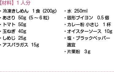 【材料】1人分　・冷凍きしめん １食（200g）・あさり 50g（5～6粒）・トマト 50g・玉ねぎ 40g・しめじ 25g・アスパラガス 15g・水 250ml・固形ブイヨン 0.5個・カレー粉 小さじ 1杯・オイスターソース 10g・塩・ブラックペッパー　適宜・片栗粉  3ｇ