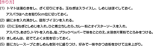 【作り方】
（1）トマトは湯むきをし、ざく切りにする。玉ねぎはスライスし、しめじはほぐしておく。アスパラはへたを取り5cm位に切っておく。
（2）鍋に水を入れ沸かし、固形ブイヨンを入れる。
（3）（2）に玉ねぎとしめじを入れ、ひと煮立ちしたら、カレー粉とオイスターソースを入れ、アスパラ、あさり、トマトを入れる。塩、ブラックペッパーで味をととのえ、水溶き片栗粉でとろみをつける。
（4）きしめんは、茹でてよく水気を切っておく。
（5）器にカレースープときしめんを別々に盛りつけ、好みで一味やかつお粉をかけて出来上がり。