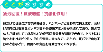 ここがおすすめ　疲労回復！食欲増進！抗酸化作用！　麺だけでは偏りがちな栄養価を、ハンバーグと夏野菜で補えます。合いびき肉には豊富なタンパク質や分岐鎖アミノ酸が含まれており、暑さで体力が軽減している時などの疲労回復効果が期待できます。トマトには消化を助けるビタミンB6が豊富に含まれているため、夏バテで食欲不振のときなどに、胃腸への負担を軽減させてくれます。