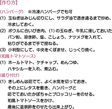 【作り方】〈ハンバーグ〉　※冷凍ハンバーグでも可（1）玉ねぎはみじん切りにし、サラダ油で透き通るまで炒め、冷ましておく。
（2）ボウルに合いびき肉、（1)の玉ねぎ、牛乳に浸しておいたパン粉、溶き卵、塩、こしょう、ナツメグを入れて、粘りがでるまで手で捏ねる。
（3）小判型にして、中央をくぼませ、じっくり焼く。
〈和風トマトソース〉（1）ホールトマト、ケチャップ、めんつゆ、ハヤシルーを入れ、煮込む。
〈盛り付け〉（1）きしめんは茹でて、よく水気を切っておき、その上にレタスを敷き、ハンバーグと茹でておいたかぼちゃとブロッコリーをのせる。和風トマトソースをかけ、最後に温泉卵をのせたら出来上がり。