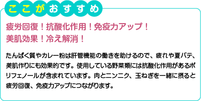 ここがおすすめ　疲労回復！抗酸化作用！免疫力アップ！美肌効果！冷え解消！　たんぱく質やカレー粉は肝管機能の働きを助けるので、疲れや夏バテ、美肌作りにも効果的です。使用している野菜類には抗酸化作用があるポリフェノールが含まれています。肉とニンニク、玉ねぎを一緒に摂ると疲労回復、免疫力アップにつながります。