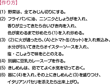 【作り方】（1）野菜は、全てみじん切りにする。
（2）フライパンに油、ニンニクとしょうがを入れ、香りが立ってきたら合いびき肉を入れ、色が変わるまで炒めたら（1）を入れ炒める。
（3）（2）に火が通ったら、（A）とトマト缶（カット）を入れ煮込み、水分が引いてきたらオイスターソースを入れ、塩・こしょうで味をととのえる。	
（4）別鍋に豆乳カレースープを作る。	
（5）きしめんは、茹でてよく水気を切っておく。	
（6）器に（4）を入れ、その上にきしめんと（3）を盛りつけ、イタリアンパセリを添えたら出来上がり。