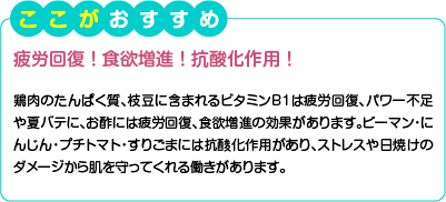 ここがおすすめ　疲労回復！食欲増進！抗酸化作用！　鶏肉のたんぱく質、枝豆に含まれるビタミンB1は疲労回復、パワー不足や夏バテに、お酢には疲労回復、食欲増進の効果があります。ピーマン・にんじん・プチトマト・すりごまには抗酸化作用があり、ストレスや日焼けのダメージから肌を守ってくれる働きがあります。