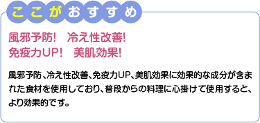 ここがおすすめ　風邪予防！冷え性改善！免疫力UP！美肌効果！　風邪予防、冷え性改善、免疫力UP、美肌効果に効果的な成分が含まれた食材を使用しており、普段からの料理に心掛けて使用すると、より効果的です。