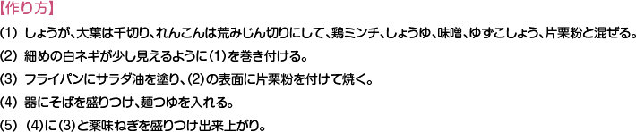 【作り方】
（1）しょうが、大葉は千切り、れんこんは荒みじん切りにして、鶏ミンチ、しょうゆ、味噌、ゆずこしょう、片栗粉と混ぜる。
（2）細めの白ネギが少し見えるように（1）を巻き付ける。
（3）フライパンにサラダ油を塗り、（2）の表面に片栗粉を付けて焼く。
（4）器にそばを盛りつけ、麺つゆを入れる。
（5）（4）に（3）と薬味ねぎを盛りつけ出来上がり。