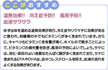 ここがおすすめ　温熱効果！！冷え症予防！！風邪予防！！血液サラサラ　ゆずは体を温める温熱効果があり、冷え症やリウマチに効果があると言われ、柑橘類の中でもビタミンCが多く含まれています。さらに、キャベツもビタミンC含有量が高く、ホイル中で蒸すことによって、ビタミンCの損失量を防ぎ、風邪の予防によいでしょう。サケには、消化・吸収のよい良質なたんぱく質が多く含まれており、サケに含まれるEPAやDHAは、血中コレステロールを抑え、血液の流れをよくする効果があります。