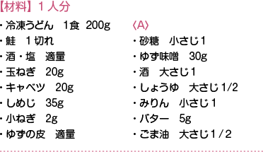 【材料】1人分　・冷凍うどん　１食  200g・鮭　1切れ・酒・塩　適量・玉ねぎ　20g・キャベツ　20g・しめじ　35g・小ねぎ　2g・ゆずの皮　適量
〈A〉・砂糖　小さじ１・ゆず味噌　30g・酒　大さじ１・しょうゆ　大さじ1/2・みりん　小さじ1・バター　5g・ごま油　大さじ１/２