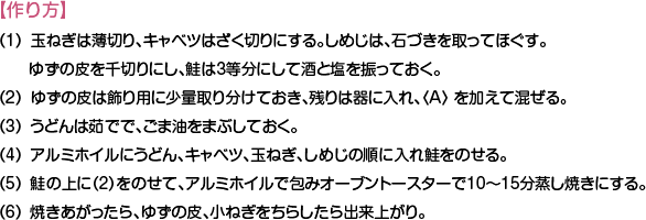 【作り方】
（1）玉ねぎは薄切り、キャベツはざく切りにする。しめじは、石づきを取ってほぐす。ゆずの皮を千切りにし、鮭は3等分にして酒と塩を振っておく。
（2）ゆずの皮は飾り用に少量取り分けておき、残りは器に入れ、〈A〉 を加えて混ぜる。
（3）うどんは茹でで、ごま油をまぶしておく。
（4）アルミホイルにうどん、キャベツ、玉ねぎ、しめじの順に入れ鮭をのせる。
（5）鮭の上に（2）をのせて、アルミホイルで包みオーブントースターで10〜15分蒸し焼きにする。
（6）焼きあがったら、ゆずの皮、小ねぎをちらしたら出来上がり。