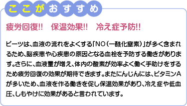 ここがおすすめ　疲労回復!!保温効果!!冷え症予防！！　ビーツは、血液の流れをよくする「NO（一酸化窒素）」が多く含まれるため、脳疾患や心疾患の原因となる血栓を予防する働きがあります。さらに、血液量が増え、体内の酸素が効率よく働く手助けをするため疲労回復の効果が期待できます。またにんじんには、ビタミンAが多いため、血液を作る働きを促し保温効果があり、冷え症や低血圧、しもやけに効果があると言われています。