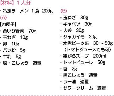 【材料】1人分　・冷凍ラーメン  1食  200g
〈A〉【肉団子】・合いびき肉　70g・玉ねぎ　10g・卵　10g・パン粉　5g・牛乳　5g・塩・こしょう　適量
〈B〉・玉ねぎ　30g・キャベツ　30g・人参　30g・ジャガイモ　30g・水煮ビーツ缶　30～50g　（トマトジュースでも可）・鶏がらスープ　200ml・トマトピューレ　50g・塩　2g・黒こしょう　適量・ラー油　適量・サワークリーム　適量