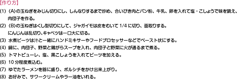 【作り方】
（1）〈A〉の玉ねぎをみじん切りにし、しんなりするまで炒め、合いびき肉とパン粉、牛乳、卵を入れて塩・こしょうで味を調え、肉団子を作る。
（2）〈B〉の玉ねぎはくし型切りにして、ジャガイモは皮をむいて1/4に切り、面取りする。にんじんは乱切り、キャベツは一口大に切る。
（3）水煮ビーツは汁と一緒にハンドミキサーやフードプロセッサーなどでペースト状にする。
（4）鍋に、肉団子、野菜と鶏がらスープを入れ、肉団子と野菜に火が通るまで煮る。
（5）トマトピューレ、塩、黒こしょうを入れてビーツを加える。
（6）10分程度煮込む。
（7）ゆでたラーメンを器に盛り、ボルシチをかけ出来上がり。
（8）お好みで、サワークリームやラー油をいれる。