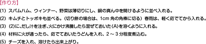 【作り方】
（1）スパムハム、ウィンナー、野菜は薄切りにし、鍋の真ん中を開けるように並べ入れる。
（2）キムチとトッポキも並べる。（切り餅の場合は、1cm角の角棒に切る）春雨は、軽く茹でてから入れる。
（3）（2）に、だし汁を注ぎ、火にかけ沸騰したら混ぜておいた〈A〉を溶くように入れる。
（4）材料に火が通ったら、茹でておいたうどんを入れ、2～3分程度煮込む。
（5）チーズを入れ、溶けたら出来上がり。